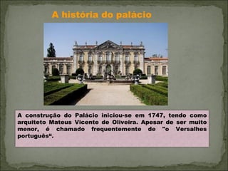 A história do palácio A construção do Palácio iniciou-se em 1747, tendo como arquiteto Mateus Vicente de Oliveira. Apesar de ser muito menor, é chamado frequentemente de "o Versalhes português“. 
