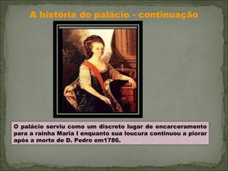 A história do palácio - continuação O palácio serviu como um discreto lugar de encarceramento para a rainha Maria I enquanto sua loucura continuou a piorar após a morte de D. Pedro em1786. 