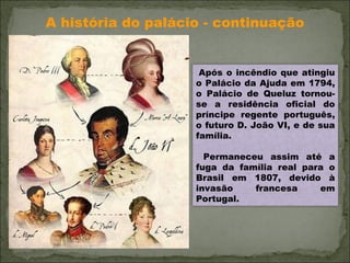 A história do palácio - continuação Após o incêndio que atingiu o Palácio da Ajuda em 1794, o Palácio de Queluz tornou-se a residência oficial do príncipe regente português, o futuro D. João VI, e de sua família. Permaneceu assim até a fuga da família real para o Brasil em 1807, devido à invasão francesa em Portugal. 