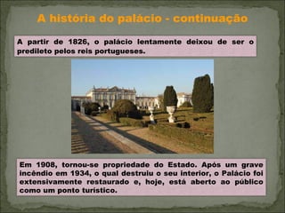 A história do palácio - continuação A partir de 1826, o palácio lentamente deixou de ser o predileto pelos reis portugueses.   Em 1908, tornou-se propriedade do Estado. Após um grave incêndio em 1934, o qual destruiu o seu interior, o Palácio foi extensivamente restaurado e, hoje, está aberto ao público como um ponto turístico. 