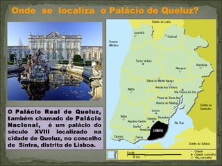 Onde  se  localiza  o Palácio de Queluz?  O  Palácio Real de Queluz, t ambém chamado de  Palácio Nacional,  é um palácio do século XVIII localizado na cidade de Queluz, no concelho de  Sintra, distrito de Lisboa.  