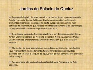 Jardins do Palácio de Queluz
 Espaço privilegiado de lazer e cenário de muitas festas e passatempos da
família real, os jardins do Palácio de Queluz correspondem à síntese de
elementos decorativos inspirados no gosto europeu do séc. XVIII e num
conceito de arquitectura que reflecte uma tradição humanista de sacralização
do espaço sentido como um lugar íntimo para estar.

 De evidente inspiração francesa, dividem-se em dois espaços distintos: o
Jardim Grande ou Jardim de Neptuno e o Jardim Novo ou Jardim de Malta
(assim chamado em referência à Ordem de Malta em que o rei era Grão-
Mestre).

 São jardins de buxo geométricos, marcados pelos conjuntos escultóricos
(que representam, nomeadamente, figuras mitológicas da antiguidade
clássica), por cascatas e tanques de água, pelas gaiolas com pássaros exóticos e
pelos azulejos.

 Regularmente são aqui realizadas galas da Escola Portuguesa de Arte
Equestre.
 