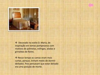  Decorado no estilo D. Maria, de
inspiração em temas pompeianos com
motivos de palmetas, esfinges, aladas e
grinaldas de flores.

 Nesse tempo as camas eram mais
curtas, porque, tinham medo de dormir
deitados. Pois pensavam que estar deitado
era uma posição de morte.
 