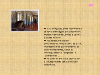  Sala de ligação entre Paço Velho e
as novas edificações dos arquitectos
Mateus Vicente de Oliveira e Jean –
Baptiste Robilion.
 Os painéis de azulejo
policromados, neoclássicos, de 1784,
Representam as quatro estções, os
quatro continentes, cenas da
mitologia clássica, “Singeries” e
“Chinoiseries”.
 O lambrim em azul e branco, de
1764, representa cenas de caça e
quotidiano.
 