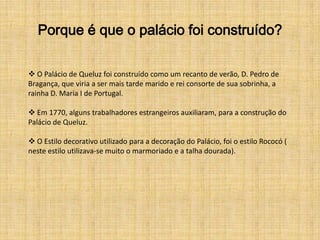 Porque é que o palácio foi construído?

 O Palácio de Queluz foi construído como um recanto de verão, D. Pedro de
Bragança, que viria a ser mais tarde marido e rei consorte de sua sobrinha, a
rainha D. Maria I de Portugal.

 Em 1770, alguns trabalhadores estrangeiros auxiliaram, para a construção do
Palácio de Queluz.

 O Estilo decorativo utilizado para a decoração do Palácio, foi o estilo Rococó (
neste estilo utilizava-se muito o marmoriado e a talha dourada).
 