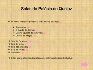 Salas do Palácio de Queluz

 D. Maria Francisca Benedita, tinha quatro quartos:

        Aposentos;
        O quarto de dormir;
        Quarto (quarto de convívio);
        Quarto de oração.

   Sala de Escultura;
   Sala de fumo;
   Sala dos azulejos;
   Sala da Tocha;
   Archeiros.

 Estas são só algumas das salas que existem do Palácio de Queluz.
 