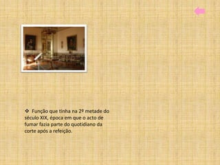  Função que tinha na 2º metade do
século XIX, época em que o acto de
fumar fazia parte do quotidiano da
corte após a refeição.
 