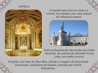 CAPELA
A Capela tem uma só nave e é
visivel, no exterior, por uma cúpula
de influência alemã.
Está profusamente decorada com talha
dourada, de autoria de Silvestre Faria
Lobo, em estilo rococó.
O painel, por trás do Altar Mor, retrata a imagem da Imaculada
Conceição, padroeira de Queluz, pintada por André
Gonçalves.
 