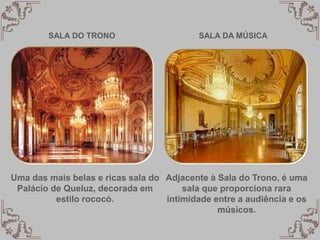 SALA DO TRONO
Uma das mais belas e ricas sala do
Palácio de Queluz, decorada em
estilo rococó.
Adjacente à Sala do Trono, é uma
sala que proporciona rara
intimidade entre a audiência e os
músicos.
SALA DA MÚSICA
 
