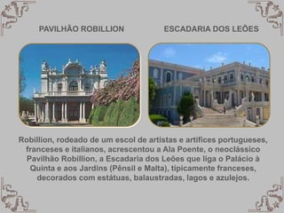 PAVILHÃO ROBILLION ESCADARIA DOS LEÕES
Robillion, rodeado de um escol de artistas e artífices portugueses,
franceses e italianos, acrescentou a Ala Poente, o neoclássico
Pavilhão Robillion, a Escadaria dos Leões que liga o Palácio à
Quinta e aos Jardins (Pênsil e Malta), tipicamente franceses,
decorados com estátuas, balaustradas, lagos e azulejos.
 