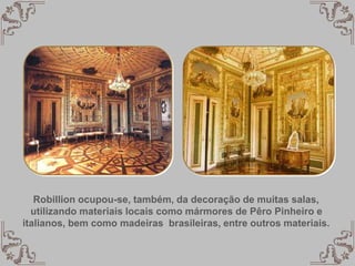 Robillion ocupou-se, também, da decoração de muitas salas,
utilizando materiais locais como mármores de Pêro Pinheiro e
italianos, bem como madeiras brasileiras, entre outros materiais.
 