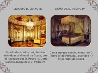 QUARTO D. QUIXOTE
Quarto decorado com pinturas
atribuídas a Manuel da Costa, que
foi habitado por D. Pedro III, Dona
Carlota Joaquina e D. Pedro IV.
CAMA DE D. PEDRO IV
Cama em que nasceu e morreu D.
Pedro IV de Portugal, que foi o 1.º
Imperador do Brasil.
 