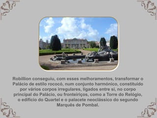 Robillion conseguiu, com esses melhoramentos, transformar o
Palácio de estilo rococó, num conjunto harmónico, constituído
por vários corpos irregulares, ligados entre si, no corpo
principal do Palácio, ou fronteiriços, como a Torre do Relógio,
o edifício do Quartel e o palacete neoclássico do segundo
Marquês de Pombal.
 