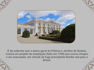 É de salientar que o plano geral do Palácio e Jardins de Queluz,
incluia um projeto de ampliação (feito em 1795) que nunca chegou
a ser executado, em virtude da fuga precipitada família real para o
Brasil.
 