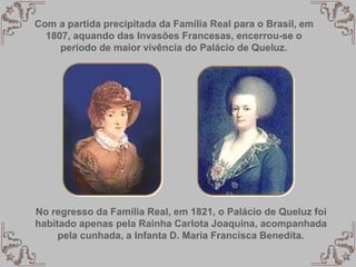 No regresso da Família Real, em 1821, o Palácio de Queluz foi
habitado apenas pela Rainha Carlota Joaquina, acompanhada
pela cunhada, a Infanta D. Maria Francisca Benedita.
Com a partida precipitada da Família Real para o Brasil, em
1807, aquando das Invasões Francesas, encerrou-se o
período de maior vivência do Palácio de Queluz.
 