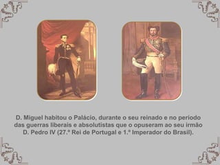 D. Miguel habitou o Palácio, durante o seu reinado e no período
das guerras liberais e absolutistas que o opuseram ao seu irmão
D. Pedro IV (27.º Rei de Portugal e 1.º Imperador do Brasil).
 