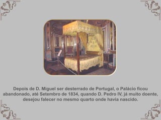 Depois de D. Miguel ser desterrado de Portugal, o Palácio ficou
abandonado, até Setembro de 1834, quando D. Pedro IV, já muito doente,
desejou falecer no mesmo quarto onde havia nascido.
 