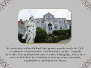 Propriedade da Família Real Portuguesa a partir do século XVII,
atualmente, além de museu aberto à visita pública, hospeda
visitantes ilustres recebidos pelo Governo Português, bem como é
cenário de inúmeras atividades artísticas, como concertos,
exposições e recriações históricas.
 