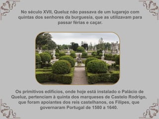 No século XVII, Queluz não passava de um lugarejo com
quintas dos senhores da burguesia, que as utilizavam para
passar férias e caçar.
Os primitivos edifícios, onde hoje está instalado o Palácio de
Queluz, pertenciam à quinta dos marqueses de Castelo Rodrigo,
que foram apoiantes dos reis castelhanos, os Filipes, que
governaram Portugal de 1580 a 1640.
 