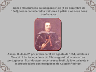 Com a Restauração da Independência (1 de dezembro de
1640), foram considerados traidores à pátria e os seus bens
confiscados.
Assim, D. João IV, por alvará de 11 de agosto de 1654, instituiu a
Casa do Infantado, a favor do filho segundo dos monarcas
portugueses, ficando a pertencer a essa instituição o palacete e
as propriedades dos marqueses de Castelo Rodrigo.
 