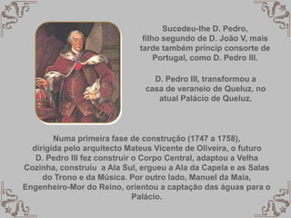 Sucedeu-lhe D. Pedro,
filho segundo de D. João V, mais
tarde também príncip consorte de
Portugal, como D. Pedro III.
D. Pedro III, transformou a
casa de veraneio de Queluz, no
atual Palácio de Queluz.
Numa primeira fase de construção (1747 a 1758),
dirigida pelo arquitecto Mateus Vicente de Oliveira, o futuro
D. Pedro III fez construir o Corpo Central, adaptou a Velha
Cozinha, construiu a Ala Sul, ergueu a Ala da Capela e as Salas
do Trono e da Música. Por outro lado, Manuel da Maia,
Engenheiro-Mor do Reino, orientou a captação das águas para o
Palácio.
 