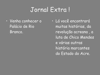 Jornal Extra ! Venha conhecer o Palácio de Rio Branco. Lá você encontrará muitas histórias, da revolução acreana , a luta de Chico Mendes e várias outras história marcantes do Estado do Acre. 