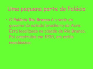 Uma pequena parte do Palácio O  Palácio Rio Branco  é a sede do governo do estado brasileiro do Acre. Está localizado na cidade de Rio Branco. Foi construído em 1930, em estilo neoclássico. 