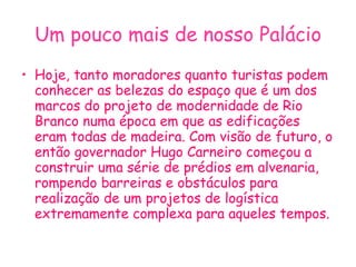 Um pouco mais de nosso Palácio Hoje, tanto moradores quanto turistas podem conhecer as belezas do espaço que é um dos marcos do projeto de modernidade de Rio Branco numa época em que as edificações eram todas de madeira. Com visão de futuro, o então governador Hugo Carneiro começou a construir uma série de prédios em alvenaria, rompendo barreiras e obstáculos para realização de um projetos de logística extremamente complexa para aqueles tempos. 