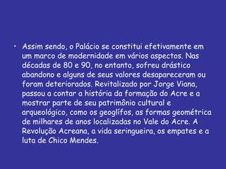 Assim sendo, o Palácio se constitui efetivamente em um marco de modernidade em vários aspectos. Nas décadas de 80 e 90, no entanto, sofreu drástico abandono e alguns de seus valores desapareceram ou foram deteriorados. Revitalizado por Jorge Viana, passou a contar a história da formação do Acre e a mostrar parte de seu patrimônio cultural e arqueológico, como os geoglífos, as formas geométrica de milhares de anos localizadas no Vale do Acre. A Revolução Acreana, a vida seringueira, os empates e a luta de Chico Mendes. 