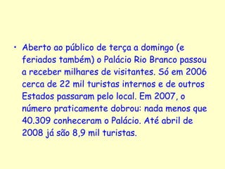 Aberto ao público de terça a domingo (e feriados também) o Palácio Rio Branco passou a receber milhares de visitantes. Só em 2006 cerca de 22 mil turistas internos e de outros Estados passaram pelo local. Em 2007, o número praticamente dobrou: nada menos que 40.309 conheceram o Palácio. Até abril de 2008 já são 8,9 mil turistas. 