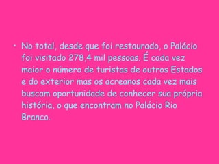 No total, desde que foi restaurado, o Palácio foi visitado 278,4 mil pessoas. É cada vez maior o número de turistas de outros Estados e do exterior mas os acreanos cada vez mais buscam oportunidade de conhecer sua própria história, o que encontram no Palácio Rio Branco. 