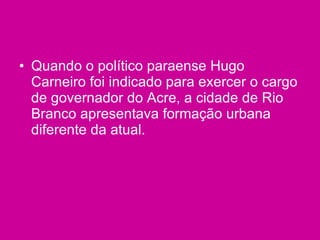 Quando o político paraense Hugo Carneiro foi indicado para exercer o cargo de governador do Acre, a cidade de Rio Branco apresentava formação urbana diferente da atual. 