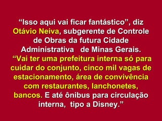 “ Isso aqui vai ficar fantástico”, diz  Otávio Neiva , subgerente de Controle de Obras da futura Cidade Administrativa  de Minas Gerais. “ Vai ter uma prefeitura interna só para cuidar do conjunto, cinco mil vagas de estacionamento, área de convivência com restaurantes, lanchonetes, bancos.  E até ônibus para circulação interna,  tipo a Disney.” 