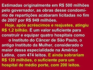 Estimadas originalmente em R$ 500 milhões pelo governador, as obras desse condomí-nio de repartições acabaram licitadas no fim de 2007 por R$ 949 milhões.  Hoje, após acréscimos e reajustes, atingiu R$ 1,2 bilhão.  É um valor suficiente para construir e equipar quatro hospitais como  o Instituto do Câncer de São Paulo, o antigo Instituto da Mulher, considerado o maior dessa especialidade na América Latina,  com 474 leitos.  E ainda sobrariam R$ 120 milhões, o suficiente para um  hospital de médio porte, com 200 leitos. 