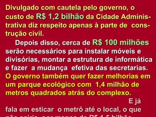 Divulgado com cautela pelo governo, o custo de  R$ 1,2 bilhão  da Cidade Adminis-trativa diz respeito apenas à parte de  cons- trução civil.   Depois disso, cerca de  R$ 100 milhões  serão necessários para instalar móveis e divisórias, montar a estrutura de informática e fazer  a mudança  efetiva das secretarias.  O governo também quer fazer melhorias em um parque ecológico com  1,4 milhão de metros quadrados atrás do complexo.   E já fala em esticar  o metrô até o local, o que não sairia  por menos de R$ 1,5 bilhão. 