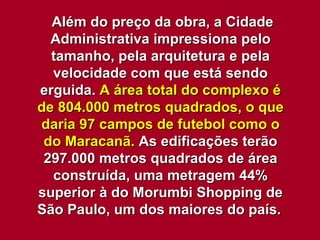 Além do preço da obra, a Cidade Administrativa impressiona pelo tamanho, pela arquitetura e pela velocidade com que está sendo erguida.  A área total do complexo é de 804.000 metros quadrados, o que daria 97 campos de futebol como o do Maracanã.  As edificações terão 297.000 metros quadrados de área construída, uma metragem 44% superior à do Morumbi Shopping de São Paulo, um dos maiores do país.   