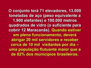 O conjunto terá 71 elevadores, 13.000 toneladas de aço (peso equivalente a 1.900 elefantes) e 100.000 metros quadrados de vidro (o suficiente para cobrir 12 Maracanãs).  Quando estiver em pleno funcionamento, deverá abrigar 20 mil servidores e receber cerca de 10 mil  visitantes por dia – uma população flutuante maior que a de 82% dos municípios brasileiros. 