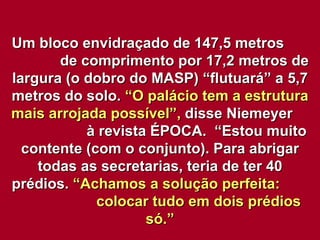Um bloco envidraçado de 147,5 metros  de comprimento por 17,2 metros de largura (o dobro do MASP) “flutuará” a 5,7 metros do solo.  “O palácio tem a estrutura mais arrojada possível”,  disse Niemeyer  à revista ÉPOCA.  “Estou muito contente (com o conjunto). Para abrigar todas as secretarias, teria de ter 40 prédios.  “Achamos a solução perfeita:  colocar tudo em dois prédios só.” 
