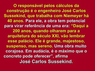 O responsável pelos cálculos da construção é o engenheiro José Carlos Sussekind, que trabalha com Niemeyer há 40 anos.  Para ele, a obra tem potencial para virar referência de uma era:  “Daqui a 200 anos, quando olharem para a arquitetura do século XXI, vão lembrar esse palácio. Ele é grande, majestoso, suspenso, mas sereno.  Uma obra muito corajosa. Em audácia, é o máximo que o concreto pode oferecer”, afirma  José Carlos Sussekind. 