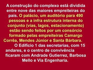 A   construção do complexo está dividida entre nove das maiores empreiteiras do país.  O palácio, um auditório para 490 pessoas e a infra estrutura interna do conjunto (vias, lagos, estacionamento) estão sendo feitos por um consórcio formado pelas empreiteiras Camargo Corrêa, Mendes Júnior e Santa Bárbara.   O Edifício 1 das secretarias, com 15 andares, e o centro de convivência  ficaram com Andrade Gutierrez, Barbosa Mello e Via Engenharia.  
