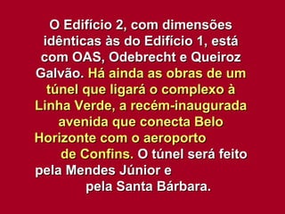 O Edifício 2, com dimensões idênticas às do Edifício 1, está com OAS, Odebrecht e Queiroz Galvão.  Há ainda as obras de um túnel que ligará o complexo à Linha Verde, a recém-inaugurada avenida que conecta Belo Horizonte com o aeroporto  de Confins.  O túnel será feito pela Mendes Júnior e  pela Santa Bárbara. 
