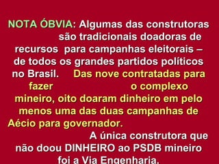 NOTA ÓBVIA : Algumas das construtoras  são tradicionais doadoras de recursos  para campanhas eleitorais – de todos os grandes partidos políticos no Brasil.  Das nove contratadas para fazer  o complexo mineiro, oito doaram dinheiro em pelo menos uma das duas campanhas de Aécio para governador.   A única construtora que não doou DINHEIRO ao PSDB mineiro foi a Via Engenharia. 
