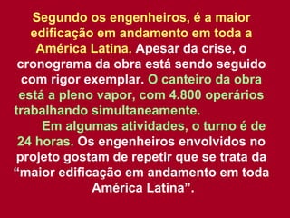 Segundo os engenheiros, é a maior edificação em andamento em toda a América Latina.  Apesar da crise, o cronograma da obra está sendo seguido com rigor exemplar.  O canteiro da obra está a pleno vapor, com 4.800 operários trabalhando simultaneamente.  Em algumas atividades, o turno é de 24 horas.  Os engenheiros envolvidos no projeto gostam de repetir que se trata da “maior edificação em andamento em toda  América Latina”. 