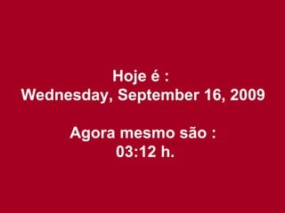 Hoje é :  Wednesday, September 16, 2009 Agora mesmo são : 02:57  h. 