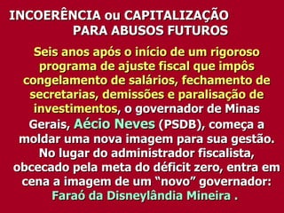 Seis anos após o início de um rigoroso programa de ajuste fiscal que impôs congelamento de salários, fechamento de secretarias, demissões e paralisação de investimentos , o governador de Minas Gerais,  Aécio Neves  (PSDB), começa a moldar uma nova imagem para sua gestão. No lugar do administrador fiscalista, obcecado pela meta do déficit zero, entra em cena a imagem de um “novo” governador:  Faraó da Disneylândia Mineira .   INCOERÊNCIA ou CAPITALIZAÇÃO  PARA ABUSOS FUTUROS  