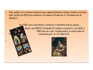 Este palácio foi na época medieval uma capela dedicada a Nossa Senhora da Pena, mais tarde em 1503 este mosteiro foi doado à Ordem de S. Jerónimo por D. Manuel I. Em 1755 com o terramoto o mosteiro o mosteiro sofreu alguns danos, em 1838 D. Fernando II compra o mosteiro e de 1842 a    1850 deu-se a sua  recuperação e a construção do Palácio novo    conduzida pelo rei e D. Maria II.  