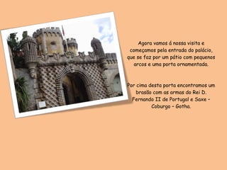 Agora vamos á nossa visita e começamos pela entrada do palácio, que se faz por um pátio com pequenos arcos e uma porta ornamentada. Por cima desta porta encontramos um brasão com as armas do Rei D. Fernando II de Portugal e Saxe – Coburgo – Gotha. 