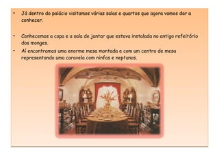 Já dentro do palácio visitamos várias salas e quartos que agora vamos dar a conhecer. Conhecemos a copa e a sala de jantar que estava instalada no antigo refeitório dos monges. Aí encontramos uma enorme mesa montada e com um centro de mesa representando uma caravela com ninfas e neptunos. 
