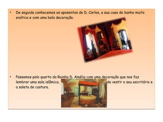De seguida conhecemos os aposentos de D. Carlos, a sua casa de banho muito exótica e com uma bela decoração. Passamos pelo quarto da Rainha D. Amélia com uma decoração que nos faz lembrar uma sala islâmica, também vimos o seu quarto de vestir o seu escritório e a saleta de costura. 