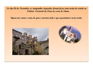 No dia 26 de Novembro, os amiguinhos tagarelas foram fazer uma visita de estudo ao Palácio Nacional da Pena na serra de Sintra. Agora nós vamos servir de guia e mostrar tudo o que aprendemos nesta visita. 